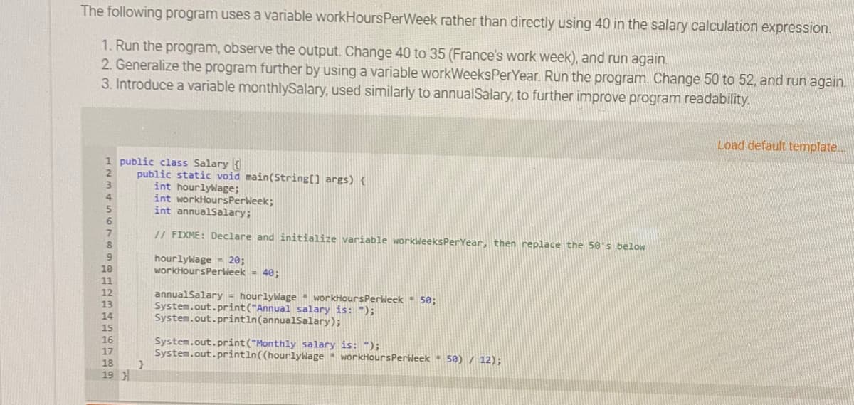 The following program uses a variable workHoursPerWeek rather than directly using 40 in the salary calculation expression.
1. Run the program, observe the output. Change 40 to 35 (France's work week), and run again.
2. Generalize the program further by using a variable workWeeksPerYear. Run the program. Change 50 to 52, and run again.
3. Introduce a variable monthlySalary, used similarly to annualSalary, to further improve program readability.
Load default template.
1 public class Salary
public static void main(String[] args)(
int hourlylage;
int workHoursPerweek;
int annualSalary;
// FIXME: Declare and initialize variable workleeksPerYear, then replace the 50's below
hourlylage = 20;
workHoursPerWeek = 40;
10
11
annualSalary = hourlywage workHoursPerieek 50;
System.out.print("Annual salary is: ");
System.out.println(annualsalary);
System.out.print("Monthly salary is: ");
System.out.printin((hourlyage
workHoursPerleek 50) / 12);
18
19 H
