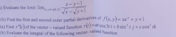 x-y-1
) Evaluate the limit lim4.3) -y+1
(b) Find the first and second order partial derivatives of (x,y)= xe" + y +1
(a) Find r"(1) of the vector - valued function r()=at cos 31 i+b sin'tj+c cos' tk
(b) Evaluate the integral of the following vector- valued function
