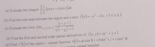 (a) Evaluate the integral
(cosx+
(b) Find the total area between the region and x-axis f(x) = -x² - 2x, - 3 sIS2
x-y-1
a
(a) Evaluate the limit liml3)
(b) Find the first and second order partial derivatives of f(x,y)= xe' + y +1
(a) Find r"(r)of the vector- valued function r(1) =at cos 3t i + b sin’ t j + c cos' tk
uector: yalusd function
