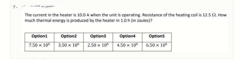 7-
The current in the heater is 10.0 A when the unit is operating. Resistance of the heating coil is 12.5 N. How
much thermal energy is produced by the heater in 1.0 h (in Joules)?
Option1
Option2
Option3
Option4
Option5
7.50 x 106
3.50 × 106
2.50 x 106
4.50 × 106
6.50 × 106
