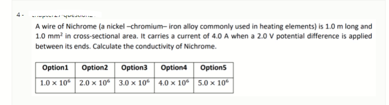4 -
- p yucaLIV-
A wire of Nichrome (a nickel -chromium- iron alloy commonly used in heating elements) is 1.0 m long and
1.0 mm? in cross-sectional area. It carries a current of 4.0 A when a 2.0 V potential difference is applied
between its ends. Calculate the conductivity of Nichrome.
Option1
Option2
Option3
Option4
Option5
1.0 x 106 2.0 × 106 3.0 × 106 4.0 × 106| 5.0 × 106
