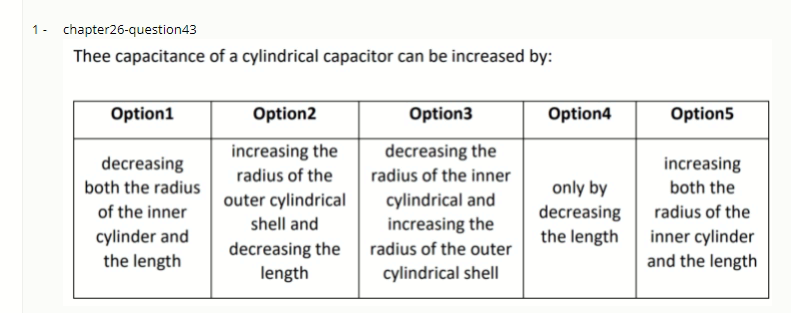1- chapter26-question43
Thee capacitance of a cylindrical capacitor can be increased by:
Option1
Option2
Option3
Option4
Option5
increasing the
decreasing the
decreasing
increasing
radius of the
radius of the inner
both the radius
only by
decreasing
the length
both the
cylindrical and
increasing the
outer cylindrical
of the inner
radius of the
shell and
cylinder and
the length
decreasing the
length
inner cylinder
and the length
radius of the outer
cylindrical shell
