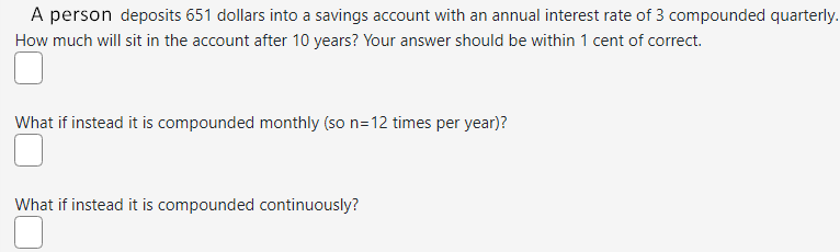 A person deposits 651 dollars into a savings account with an annual interest rate of 3 compounded quarterly.
How much will sit in the account after 10 years? Your answer should be within 1 cent of correct.
What if instead it is compounded monthly (so n=12 times per year)?
What if instead it is compounded continuously?