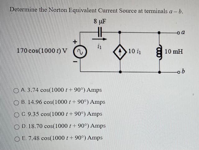 Determine the Norton Equivalent Current Source at terminals a- b.
8 µF
Do
in
170 cos(1000 t) V
10 i
10 mH
O A. 3.74 cos(1000 t+ 90°) Amps
O B. 14.96 cos(1000 t + 90°) Amps
OC.9.35 cos(1000 t + 90°) Amps
O D. 18.70 cos(1000 t+ 90°) Amps
O E. 7.48 cos(1000 t+ 90°) Amps
