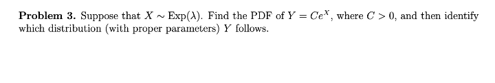 Problem 3. Suppose that X - Exp(A). Find the PDF of Y = Cex, where C > 0, and then identify
which distribution (with proper parameters) Y follows.
