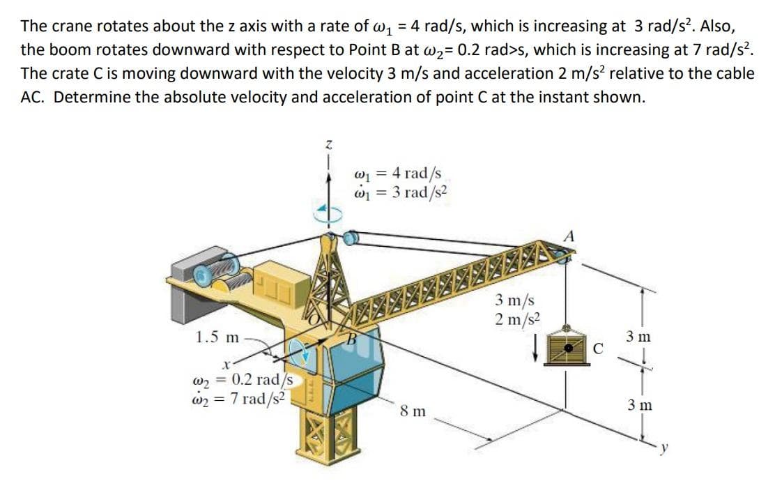 The crane rotates about the z axis with a rate of w₁ = 4 rad/s, which is increasing at 3 rad/s². Also,
the boom rotates downward with respect to Point B at w₂= 0.2 rad>s, which is increasing at 7 rad/s².
The crate C is moving downward with the velocity 3 m/s and acceleration 2 m/s² relative to the cable
AC. Determine the absolute velocity and acceleration of point C at the instant shown.
1.5 m
w₂ = 0.2 rad/s
w2₂: = 7 rad/s²
X
@₁ = 4 rad/s
@₁ = 3 rad/s²
8 m
3 m/s
2 m/s²
C
3 m
3 m