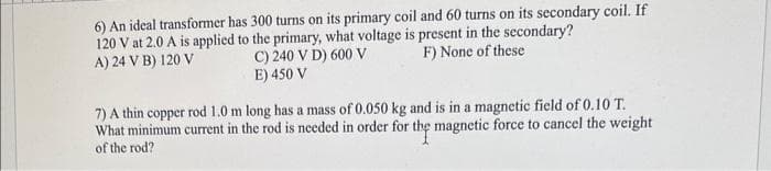 6) An ideal transformer has 300 turns on its primary coil and 60 turns on its secondary coil. If
120 V at 2.0 A is applied to the primary, what voltage is present in the secondary?
A) 24 V B) 120 V
F) None of these
C) 240 V D) 600 V
E) 450 V
7) A thin copper rod 1.0 m long has a mass of 0.050 kg and is in a magnetic field of 0.10 T.
What minimum current in the rod is needed in order for the magnetic force to cancel the weight
of the rod?