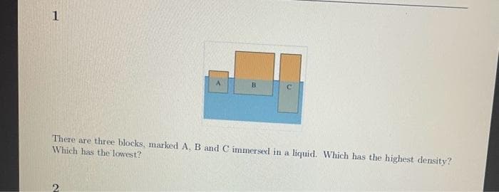 1
B
C
There are three blocks, marked A, B and C immersed in a liquid. Which has the highest density?
Which has the lowest?