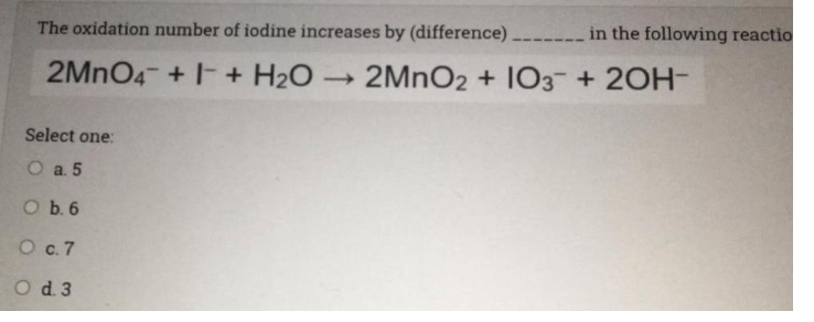The oxidation number of iodine increases by (difference) ---- in the following reactio
2MNO4- +- + H2O
2MNO2 + 103 + 20H-
Select one:
O a 5
O b. 6
O .7
O d 3

