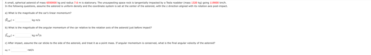 A small, spherical asteroid of mass 6500000 kg and radius 7.6 m is stationary. The unsuspecting space rock is tangentially impacted by a Tesla roadster (mass 1320 kg) going 119000 km/h.
In the following questions, assume the asteroid is uniform density and the coordinate system is set at the center of the asteroid, with the z direction aligned with its rotation axis post-impact.
a) What is the magnitude of the car's linear momentum?
IP carl
| carl
=
b) What is the magnitude of the angular momentum of the car relative to the rotation axis of the asteroid just before impact?
wf =
kg m/s
=
kg m²/s
c) After impact, assume the car sticks to the side of the asteroid, and treat it as a point mass. If angular momentum is conserved, what is the final angular velocity of the asteroid?
rad/s