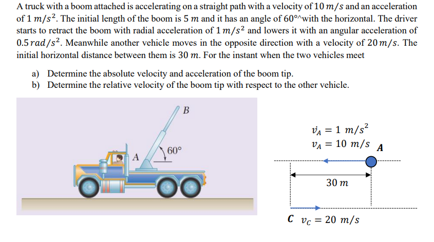 A truck with a boom attached is accelerating on a straight path with a velocity of 10 m/s and an acceleration
of 1 m/s². The initial length of the boom is 5 m and it has an angle of 60°^with the horizontal. The driver
starts to retract the boom with radial acceleration of 1 m/s² and lowers it with an angular acceleration of
0.5 rad/s². Meanwhile another vehicle moves in the opposite direction with a velocity of 20 m/s. The
initial horizontal distance between them is 30 m. For the instant when the two vehicles meet
a) Determine the absolute velocity and acceleration of the boom tip.
b) Determine the relative velocity of the boom tip with respect to the other vehicle.
A
60°
B
OC
VA = 1 m/s²
VA = 10 m/s
30 m
C vc = 20 m/s
A