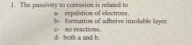 1. The passivity to corrosion is related to
a- repalstion of electrons.
b- formation of adheive insoluble layer.
C- no reactions.
d- both a and b.
