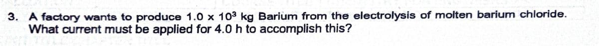 3. A factory wants to produce 1.0 x 103 kg Barium from the electrolysis of molten barium chloride.
What current must be applied for 4.0 h to accomplish this?
