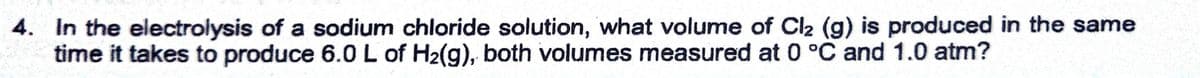 4. In the electrolysis of a sodium chloride solution, what volume of Cl2 (g) is produced in the same
time it takes to produce 6.0 L of H2(g), both volumes measured at 0 °C and 1.0 atm?
