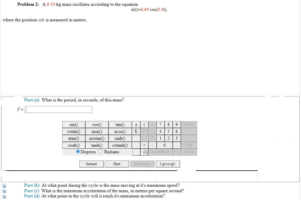 Problem 2: A 0.55-kg mass oscillates according to the equation
x(t)=0.69 cos(9.5t),
where the position x(t) is measured in meters.
Part (a) What is the period, in seconds, of this mass?
T=
sin()
cos()
tan()
9
HOME
cotan()
asin()
acos()
E
4 5
atan()
acotan()
sinh()
* 1| 2 3
+| -
vol BACKSPACE DEL CLEAR
cosh()
tanh()
cotanh()
END
ODegrees O Radians
Submit
Hint
Feedback
I give up!
Part (b) At what point during the cycle is the mass moving at it's maximum speed?
Part (c) What is the maximum acceleration of the mass, in meters per square second?
Part (d) At what point in the cycle will it reach it's maximum acceleration?
