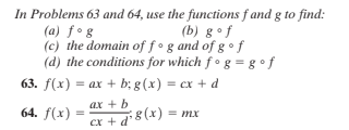 In Problems 63 and 64, use the functions f and g to find:
(a) fog
(c) the domain of f°g and of g • f
(d) the conditions for which f• g = g °f
(b) g•f
63. f(x) = ax + b; g(x) = cx + d
ax + b
64. f(x) :
8 (x) = mx
Cx +
d"
