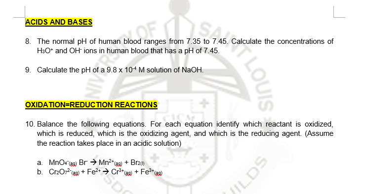 ACIDS AND BASES
8. The normal pH of human blood ranges from 7.35 to 7.45. Calculate the concentrations of
H3O* and OH ions in human blood that has a pH of 7.45.
9. Calculate the pH of a 9.8 x 104 M solution of NaOH.
OXIDATION=REDUCTION REACTIONS
10. Balance the following equations. For each equation identify which reactant is oxidized,
which is reduced, which is the oxidizing agent, and which is the reducing agent. (Assume
the reaction takes place in an acidic solution)
a. MnOr ag) Br → Mn²*@) + Brz()
b. Cr2072(ag)
+ Fe2+ → Cr**3a) + Fe*aa)
TLOUIS
ILDS
