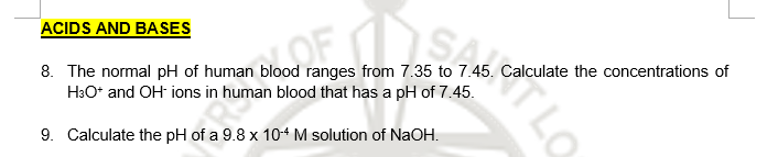 ACIDS AND BASES
8. The normal pH of human blood ranges from 7.35 to 7.45. Calculate the concentrations of
H3O* and OH ions in human blood that has a pH of 7.45.
OF
9. Calculate the pH of a 9.8 x 104 M solution of NaOH.
TLO
