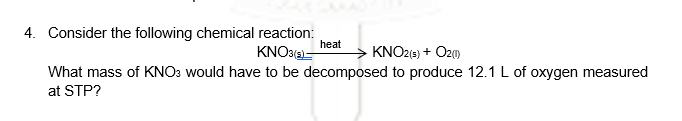 4. Consider the following chemical reaction:
heat
KNO3(2)–
KNO2(s) + O20)
What mass of KNO: would have to be decomposed to produce 12.1 L of oxygen measured
at STP?
