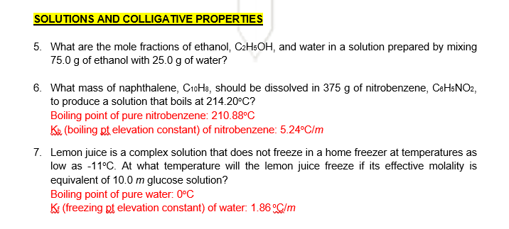 SOLUTIONS AND COLLIGATIVE PROPERTIES
5. What are the mole fractions of ethanol, CzHsOH, and water in a solution prepared by mixing
75.0 g of ethanol with 25.0 g of water?
6. What mass of naphthalene, CioHa, should be dissolved in 375 g of nitrobenzene, CeHsNO2,
to produce a solution that boils at 214.20°C?
Boiling point of pure nitrobenzene: 210.88°C
Ke (boiling pt elevation constant) of nitrobenzene: 5.24°C/m
7. Lemon juice is a complex solution that does not freeze in a home freezer at temperatures as
low as -11°C. At what temperature will the lemon juice freeze if its effective molality is
equivalent of 10.0 m glucose solution?
Boiling point of pure water: 0°C
KI (freezing pt elevation constant) of water: 1.86 C/m
