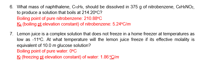 6. What mass of naphthalene, C1oH3, should be dissolved in 375 g of nitrobenzene, CaHsNO2,
to produce a solution that boils at 214.20°C?
Boiling point of pure nitrobenzene: 210.88°C
Ke (boiling pt elevation constant) of nitrobenzene: 5.24°C/m
7. Lemon juice is a complex solution that does not freeze in a home freezer at temperatures as
low as -11°C. At what temperature will the lemon juice freeze if its effective molality is
equivalent of 10.0 m glucose solution?
Boiling point of pure water: 0°C
Ki (freezing pt elevation constant) of water: 1.86 C/m

