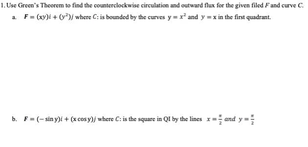 1. Use Green's Theorem to find the counterclockwise circulation and outward flux for the given filed F and curve C.
a. F= (xy)i + (v*)j where C: is bounded by the curves y = x² and y = x in the first quadrant.
b. F = (- sin y)i + (x cos y)j where C: is the square in QI by the lines x = and y =
