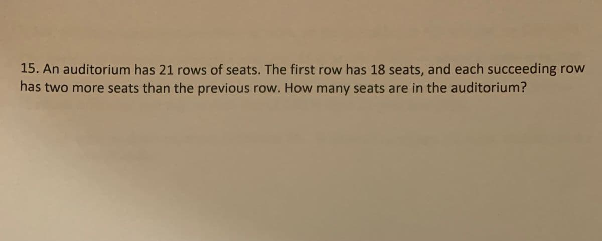 15. An auditorium has 21 rows of seats. The first row has 18 seats, and each succeeding row
has two more seats than the previous row. How many seats are in the auditorium?
