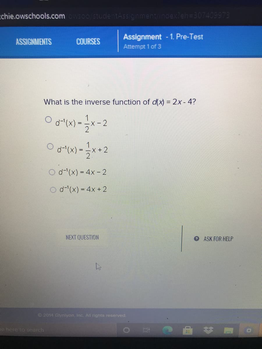 cchie.owschools.comwso0/stuclentAssignment/index?eh=307409973
Assignment - 1. Pre-Test
Attempt 1 of 3
ASSIGNMENTS
COURSES
What is the inverse function of d(x) = 2x- 4?
d-(x)
= -x -2
d(x) = 4x - 2
d-(x) = 4x + 2
NEXT QUESTION
ASK FOR HELP
© 2014 Glymlyon, Inc. All rights reserved.
pe here to search
