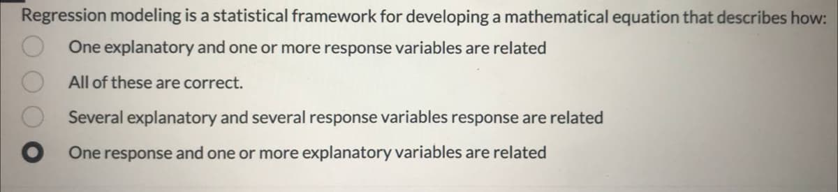 Regression modeling is a statistical framework for developing a mathematical equation that describes how:
One explanatory and one or more response variables are related
All of these are correct.
Several explanatory and several response variables response are related
One response and one or more explanatory variables are related
