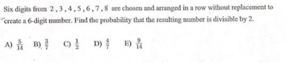 Six digits from 2,3,4,5,6,7,8 are chosen and arranged in a row without replacement to
"create a 6-digit number. Find the probability that the resulting number is divisible by 2.
A) B) C) D)
E)
