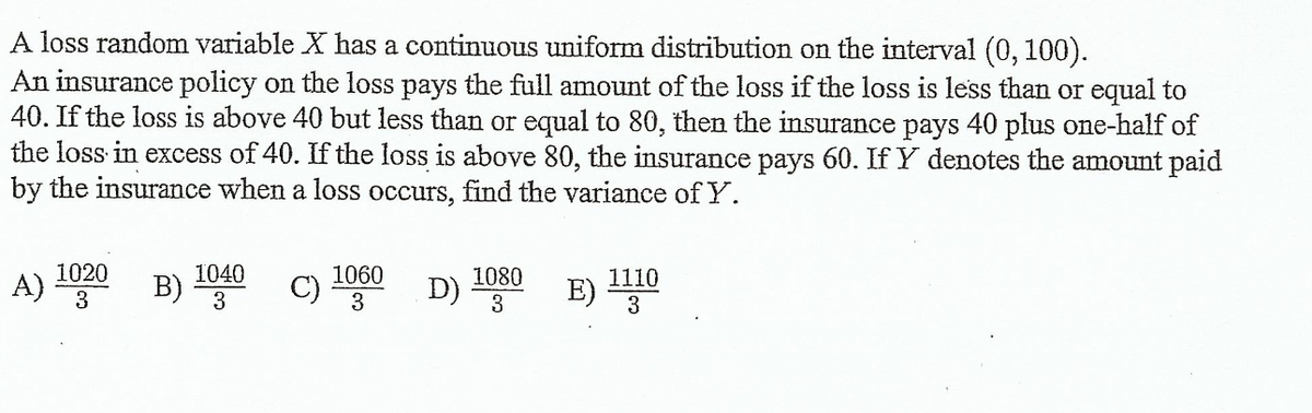 A loss random variable X has a continuous uniform distribution on the interval (0, 100).
An insurance policy on the loss pays the full amount of the loss if the loss is less than or equal to
40. If the loss is above 40 but less than or equal to 80, then the insurance pays 40 plus one-half of
the loss in excess of 40. If the loss is above 80, the insurance pays 60. If Y denotes the amount paid
by the insurance when a loss occurs, find the variance of Y.
1020
A)
B) 1040 C)
c) 1060 D)
1080
3
1110
E)
3
3
3
