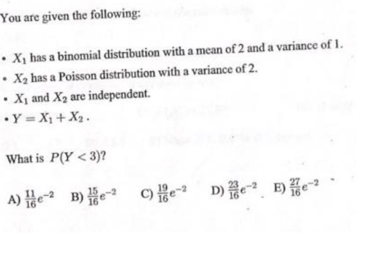 You are given the following:
• X, has a binomial distribution with a mean of 2 and a variance of 1.
X2 has a Poisson distribution with a variance of 2.
• Xị and X2 are independent.
•Y = X1+X2.
What is P(Y < 3)?
A) He- B) e o D) E)
C)e D) E) e
16
