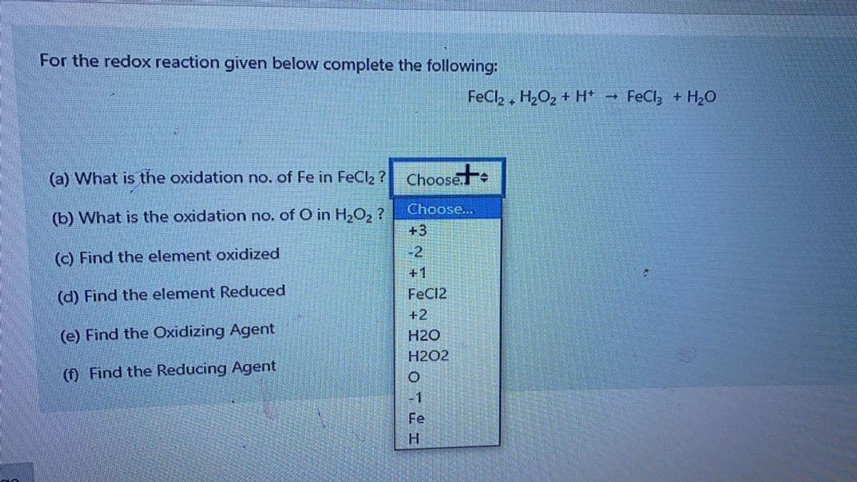 For the redox reaction given below complete the following:
FeCl, , H2O2 + H*
FeCl, + H20
(a) What is the oxidation no. of Fe in FeCl2 ?
Choose
Choose...
(b) What is the oxidation no. of O in H,O, ?
+3
-2
(c) Find the element oxidized
+1
(d) Find the element Reduced
FeC12
+2
(e) Find the Oxidizing Agent
H2O
H2O2
(f) Find the Reducing Agent
-1
Fe
H.
