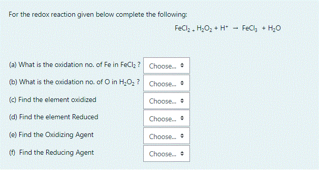 For the redox reaction given below complete the following:
FeCl, . H2O2 + H*
FeCl; + H,0
(a) What is the oxidation no. of Fe in FeClz ? Choose.
(b) What is the oxidation no. of O in H2O2 ? Choose. *
(C) Find the element oxidized
Choose.
(d) Find the element Reduced
Choose. *
(e) Find the Oxidizing Agent
Choose. *
(f) Find the Reducing Agent
Choose.
