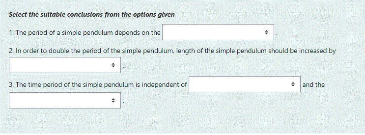 Select the suitable conclusions from the options given
1. The period of a simple pendulum depends on the
2. In order to double the period of the simple pendulum, length of the simple pendulum should be increased by
3. The time period of the simple pendulum is independent of
• and the
