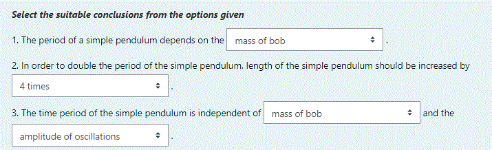 Select the suitable conclusions from the options given
1. The period of a simple pendulum depends on the mass of bob
2. In order to double the period of the simple pendulum. length of the simple pendulum should be increased by
4 times
3. The time period of the simple pendulum is independent of
mass of bob
and the
amplitude of oscillations
