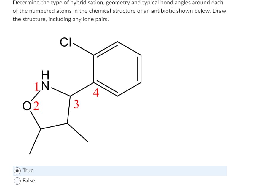 Determine the type of hybridisation, geometry and typical bond angles around each
of the numbered atoms in the chemical structure of an antibiotic shown below. Draw
the structure, including any lone pairs.
CI
02
H
1.N.
True
False
ZI
3
4