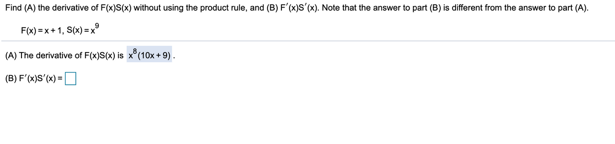 Find (A) the derivative of F(x)S(x) without using the product rule, and (B) F'(x)S'(x). Note that the answer to part (B) is different from the answer to part (A).
F(x) =x+ 1, S(x) = x°
(A) The derivative of F(x)S(x) is x°(10x + 9) .
.8
(B) F'(x)S'(x) =
