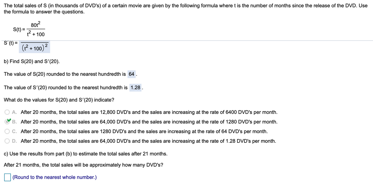 The total sales of S (in thousands of DVD's) of a certain movie are given by the following formula where t is the number of months since the release of the DVD. Use
the formula to answer the questions.
801?
S(t):
2 + 100
S'(t) =
(? + 100)2
b) Find S(20) and S'(20).
The value of S(20) rounded to the nearest hundredth is 64 .
The value of S'(20) rounded to the nearest hundredth is 1.28 .
What do the values for S(20) and S'(20) indicate?
A. After 20 months, the total sales are 12,800 DVD's and the sales are increasing at the rate of 6400 DVD's per month.
B. After 20 months, the total sales are 64,000 DVD's and the sales are increasing at the rate of 1280 DVD's
per
month.
C. After 20 months, the total sales are 1280 DVD's and the sales are increasing at the rate of 64 DVD's per month.
After 20 months, the total sales are 64,000 DVD's and the sales are increasing at the rate of 1.28 DVD's per month.
c) Use the results from part (b) to estimate the total sales after 21 months.
After 21 months, the total sales will be approximately how many DVD's?
(Round to the nearest whole number.)
