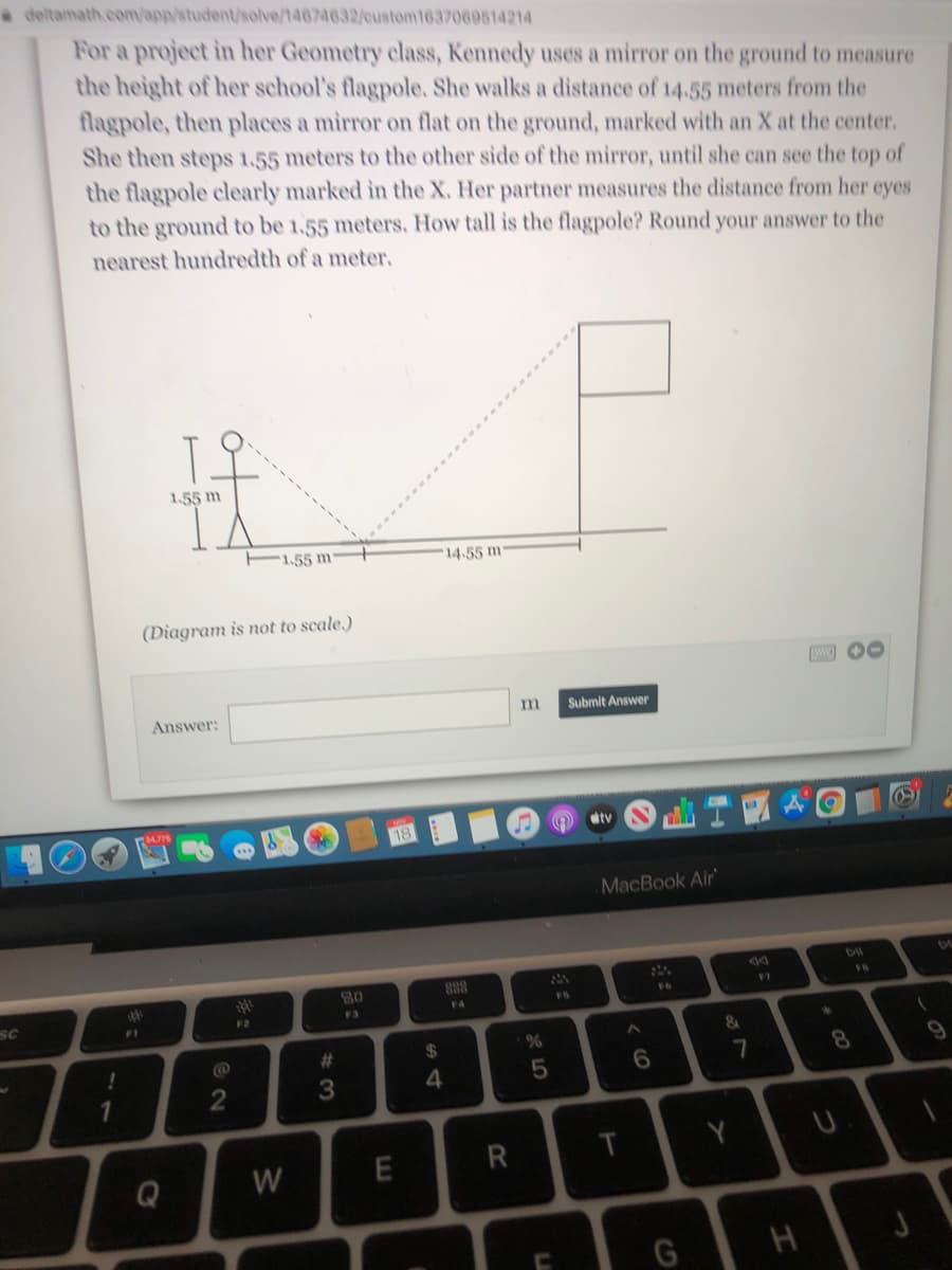 a deltamath.com/app/student/solve/14674632/custom1637069514214
For a project in her Geometry class, Kennedy uses a mirror on the ground to measure
the height of her school's flagpole, She walks a distance of 14.55 meters from the
flagpole, then places a mirror on flat on the ground, marked with an X at the center.
She then steps 1,55 meters to the other side of the mirror, until she can see the top of
the flagpole clearly marked in the X. Her partner measures the distance from her eyes
to the ground to be 1.55 meters. How tall is the flagpole? Round your answer to the
nearest hundredth of a meter.
1.55 m
1.55 m
14.55 m
(Diagram is not to scale.)
Answer:
Submit Answer
18
dtv
MacBook Air
888
F7
FS
SC
F2
F3
F4
F1
%23
24
8.
3
4
R
Y
Q
W
T

