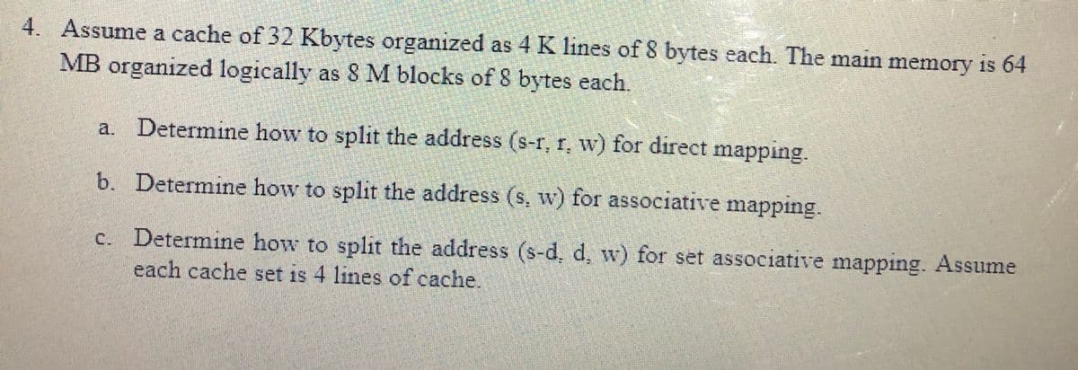 4. Assume a cache of 32 Kbytes organized as 4 K lines of 8 bytes each. The main memory is 64
MB organized logically as 8 M blocks of 8 bytes each.
a. Determine how to split the address (s-r, r, w) for direct mapping.
b. Determine how to split the address (s. w) for associative mapping.
c. Determine how to split the address (s-d, d, w) for set associative mapping. Assume
each cache set is 4 lines of cache.
