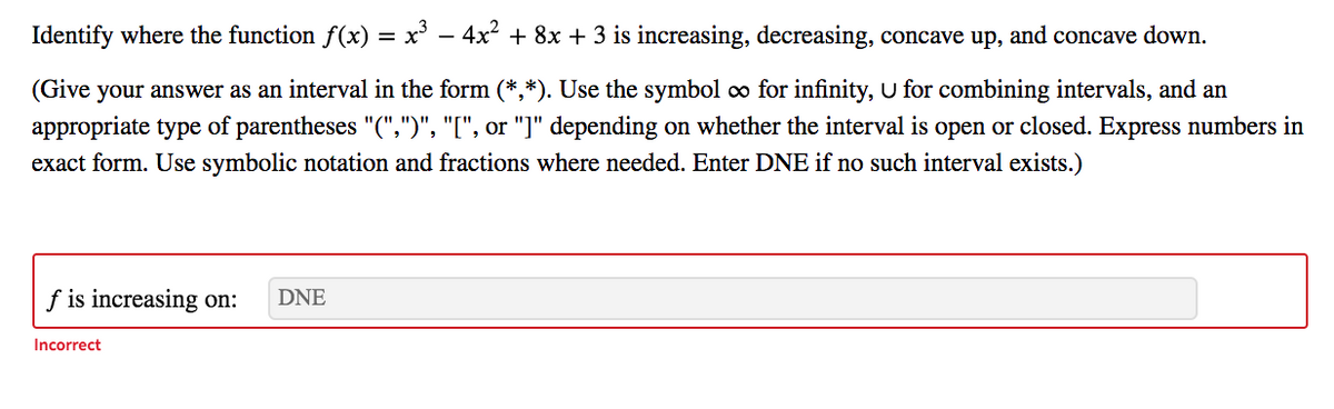 Identify where the function f(x)
x' – 4x2 + 8x + 3 is increasing, decreasing, concave up, and concave down.
(Give your answer as an interval in the form (*,*). Use the symbol o for infinity, U for combining intervals, and an
appropriate type of parentheses "(",")", "[", or "]" depending on whether the interval is open or closed. Express numbers in
exact form. Use symbolic notation and fractions where needed. Enter DNE if no such interval exists.)
f is increasing on:
DNE
Incorrect
