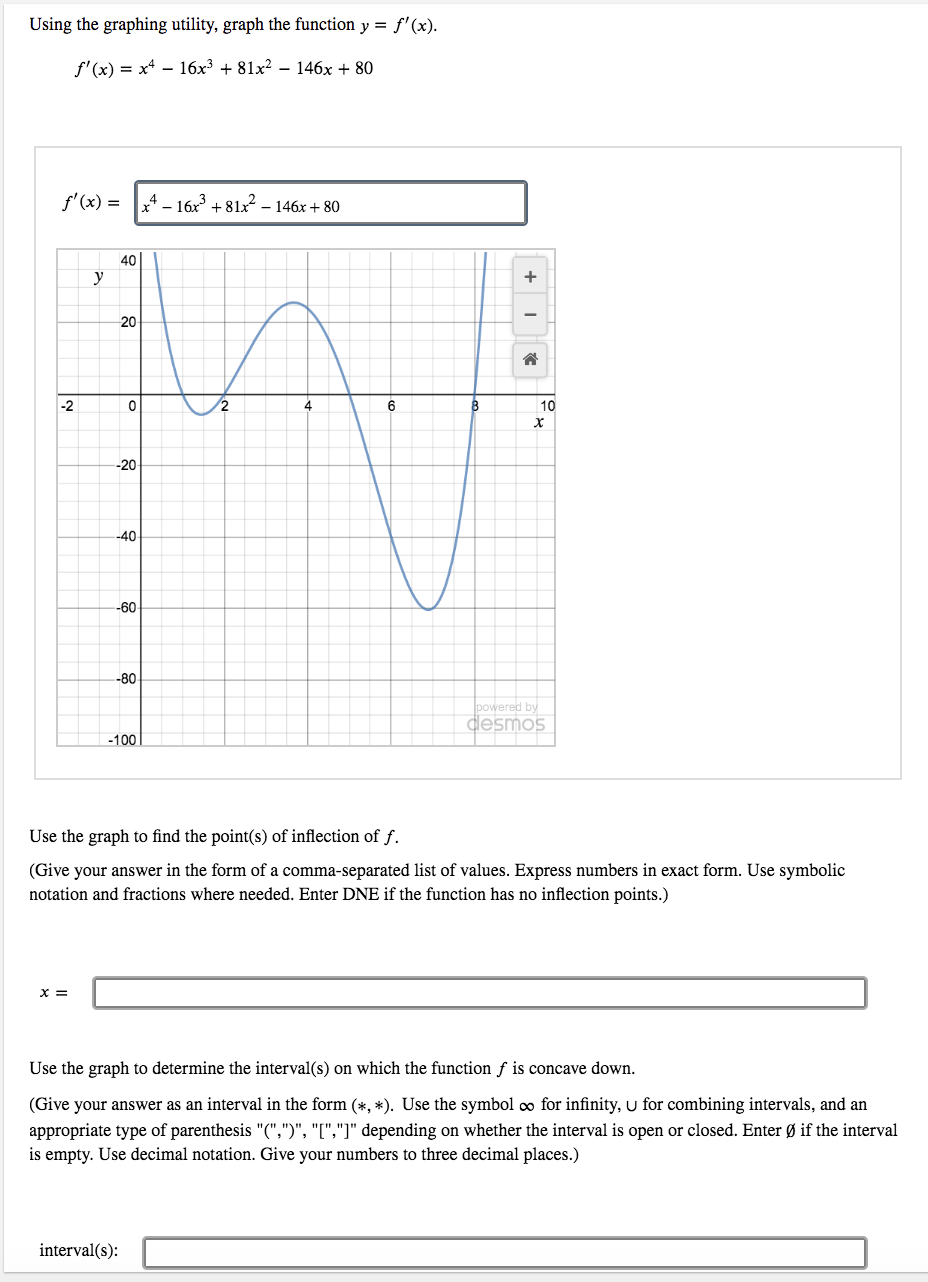 Using the graphing utility, graph the function y = f'(x).
f' (x) = x4 – 16x³ + 81x² – 146x + 80
f'(x) = - 16x³ + 81x2 – 146x + 80
40
y
20
-2
4
6
10
-20-
-40
-60
-80
powered by
desmos
-100
Use the graph to find the point(s) of inflection of f.
(Give your answer in the form of a comma-separated list of values. Express numbers in exact form. Use symbolic
notation and fractions where needed. Enter DNE if the function has no inflection points.)
x =
Use the graph to determine the interval(s) on which the function f is concave down.
(Give your answer as an interval in the form (*, *). Use the symbol co for infinity, u for combining intervals, and an
appropriate type of parenthesis "(",")", "[","]" depending on whether the interval is open or closed. Enter Ø if the interval
is empty. Use decimal notation. Give your numbers to three decimal places.)
interval(s):
