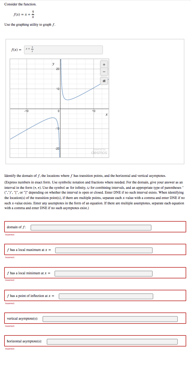 Consider the function.
f(x) = x +
Use the graphing utility to graph f.
f(x) = x+2
y
20
-10
10
desmos
Identify the domain of f, the locations where f has transition points, and the horizontal and vertical asymptotes.
(Express numbers in exact form. Use symbolic notation and fractions where needed. For the domain, give your answer as an
interval in the form (*, *). Use the symbol o for infinity, U for combining intervals, and an appropriate type of parentheses"
(",")", "[", or "J" depending on whether the interval is open or closed. Enter DNE if no such interval exists. When identifying
the location(s) of the transition point(s), if there are multiple points, separate each x-value with a comma and enter DNE if no
such x-value exists. Enter any asumptotes in the form of an equation. If there are multiple asumptotes, separate each equation
with a comma and enter DNE if no such asymptotes exist.)
domain of f:
Incorrect
f has a local maximum at x =
f has a local minimum at x =
Incorrect
f has a point of inflection at x =
Incorrect
vertical asymptote(s):
Incorrect
horizontal asymptote(s):
Incorrect
