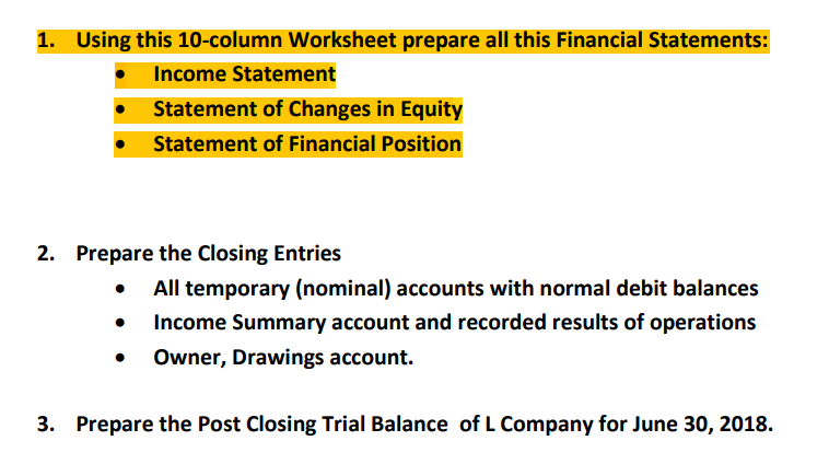 1. Using this 10-column Worksheet prepare all this Financial Statements:
Income Statement
Statement of Changes in Equity
Statement of Financial Position
2. Prepare the Closing Entries
All temporary (nominal) accounts with normal debit balances
Income Summary account and recorded results of operations
Owner, Drawings account.
3. Prepare the Post Closing Trial Balance of L Company for June 30, 2018.