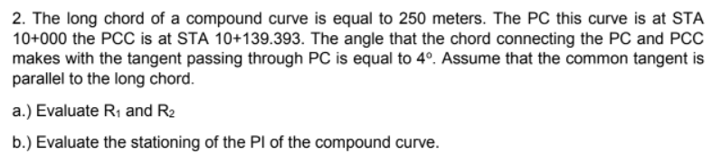 2. The long chord of a compound curve is equal to 250 meters. The PC this curve is at STA
10+000 the PCC is at STA 10+139.393. The angle that the chord connecting the PC and PCC
makes with the tangent passing through PC is equal to 4º. Assume that the common tangent is
parallel to the long chord.
a.) Evaluate R₁ and R₂
b.) Evaluate the stationing of the PI of the compound curve.