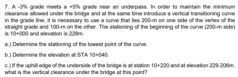 7. A -3% grade meets a +5% grade near an underpass. In order to maintain the minimum
clearance allowed under the bridge and at the same time introduce a vertical transitioning curve
in the grade line, it is necessary to use a curve that lies 200-m on one side of the vertex of the
straight grade and 100-m on the other. The stationing of the beginning of the curve (200-m side)
is 10+000 and elevation is 228m.
a.) Determine the stationing of the lowest point of the curve.
b.) Determine the elevation at STA 10+040.
c.) If the uphill edge of the underside of the bridge is at station 10+220 and at elevation 229.206m,
what is the vertical clearance under the bridge at this point?