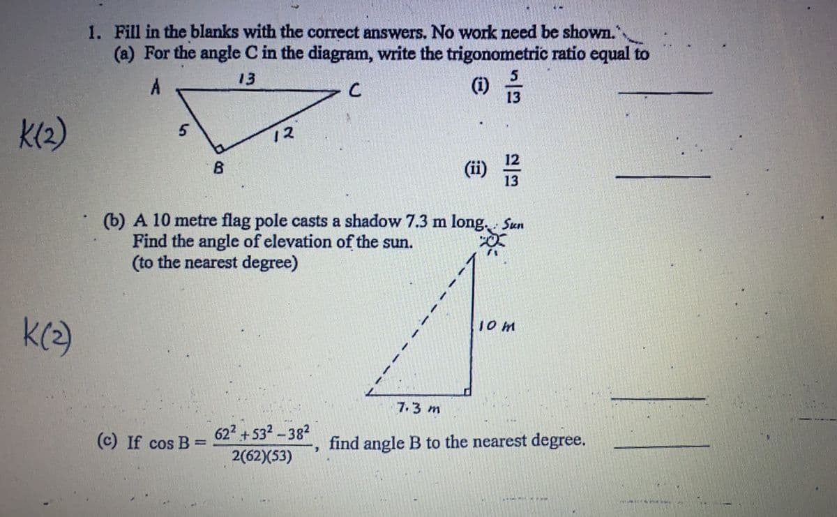 1. Fill in the blanks with the correct answers. No work need be shown."
(a) For the angle C in the diagram, write the trigonometric ratio equal to
13
(i)
13
K(2)
12
B
(ii)
(b) A 10 metre flag pole casts a shadow 7.3 m long. Sun
Find the angle of elevation of the sun.
(to the nearest degree)
10 m
7.3 m
(c) If cos B =
622+532-382
find angle B to the nearest degree.
2(62)(53)
日
