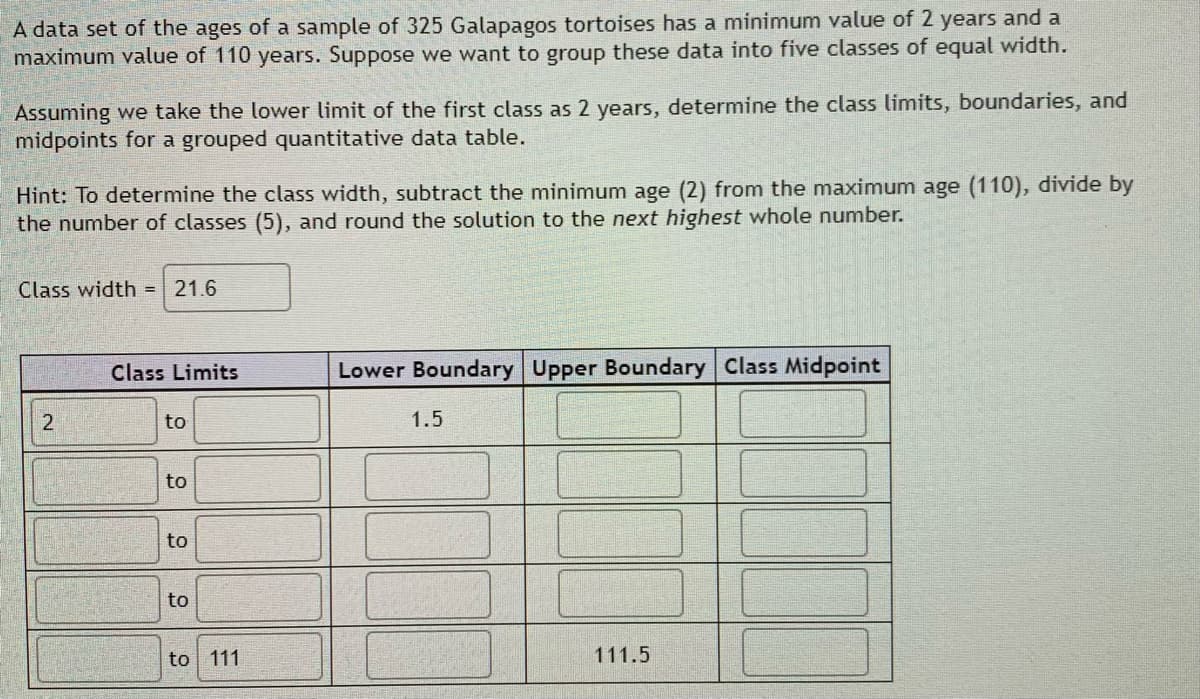 A data set of the ages of a sample of 325 Galapagos tortoises has a minimum value of 2 years and a
maximum value of 110 years. Suppose we want to group these data into five classes of equal width.
Assuming we take the lower limit of the first class as 2 years, determine the class limits, boundaries, and
midpoints for a grouped quantitative data table.
Hint: To determine the class width, subtract the minimum age (2) from the maximum age (110), divide by
the number of classes (5), and round the solution to the next highest whole number.
Class width = 21.6
Class Limits
Lower Boundary Upper Boundary Class Midpoint
to
1.5
to
to
to
to 111
111.5
