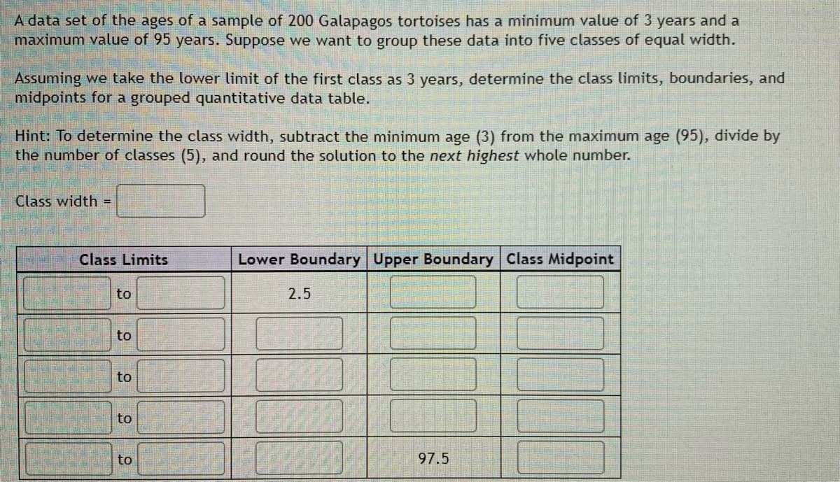 A data set of the ages of a sample of 200 Galapagos tortoises has a minimum value of 3 years and a
maximum value of 95 years. Suppose we want to group these data into five classes of equal width.
Assuming we take the lower limit of the first class as 3 years, determine the class limits, boundaries, and
midpoints for a grouped quantitative data table.
Hint: To determine the class width, subtract the minimum age (3) from the maximum age (95), divide by
the number of classes (5), and round the solution to the next highest whole number.
Class width =
Class Limits
Lower Boundary Upper Boundary Class Midpoint
to
2.5
to
to
to
to
97.5

